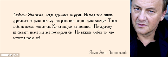 Афоризм - Любовь? Это какая, когда держатся за руки? Нельзя всю жизнь держаться за руки, потому что рано или поздно руки затекут. Такая любовь всегда кончается. Когда-нибудь да кончится. По-другому не бывает, иначе мы все поумирали бы. Но важнее любви то, что остается после неё.